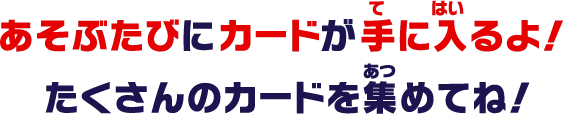 あそぶたびにカードが手に入るよ！たくさんのカードを集めてね！