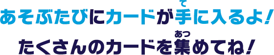 あそぶたびにカードが手に入るよ！たくさんのカードを集めてね！