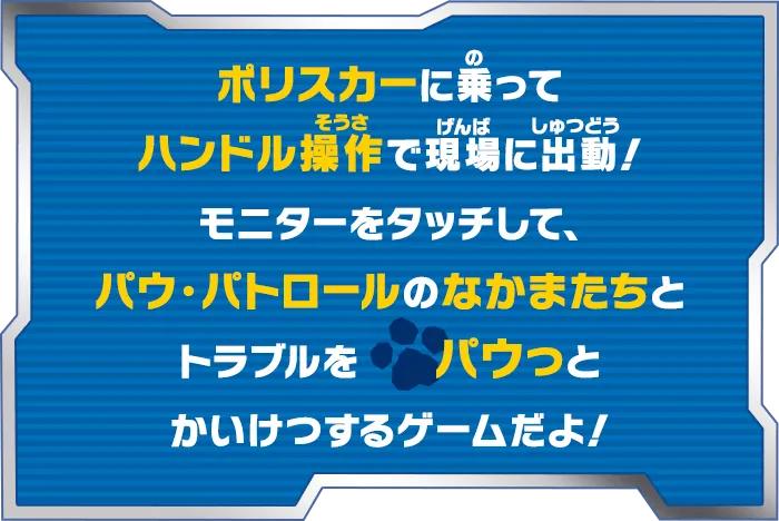 ポリスカーに乗ってハンドル操作で現場に出動！モニターをタッチして、パウ・パトロールのなかまたちとトラブルをパウっとかいけつするゲームだよ！
    