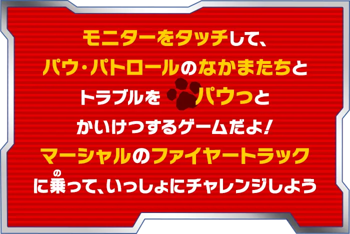 モニターをタッチして、パウ・パトローしよう！！なかまたちとトラブルをパウっとかいけつするゲームだよ！ マーシャルのファイヤートラックに乗って、いっしょにチャレンジしよう！
    