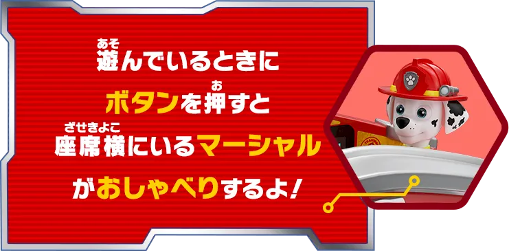 遊んでいるときにボタンを押すと 座席横にいるマーシャルがおしゃべりするよ！