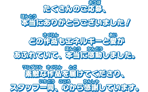たくさんのご応募、本当にありがとうございました！どの作品もエネルギーと愛があふれていて、本当に感動しました。素敵な作品を届けてくださり、スタッフ一同、心から感謝しています。